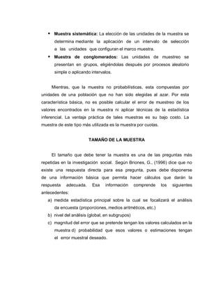  Muestra sistemática: La elección de las unidades de la muestra se determina mediante la aplicación de un intervalo de selección a las unidades que configuran el marco muestra. 
 Muestra de conglomerados: Las unidades de muestreo se presentan en grupos, eligiéndolas después por procesos aleatorio simple o aplicando intervalos. 
Mientras, que la muestra no probabilísticas, esta compuestas por unidades de una población que no han sido elegidas al azar. Por esta característica básica, no es posible calcular el error de muestreo de los valores encontrados en la muestra ni aplicar técnicas de la estadística inferencial. La ventaja práctica de tales muestras es su bajo costo. La muestra de este tipo más utilizada es la muestra por cuotas. 
TAMAÑO DE LA MUESTRA 
El tamaño que debe tener la muestra es una de las preguntas más repetidas en la investigación social. Según Briones, G., (1996) dice que no existe una respuesta directa para esa pregunta, pues debe disponerse de una información básica que permita hacer cálculos que darán la respuesta adecuada. Esa información comprende los siguientes antecedentes: 
a) medida estadística principal sobre la cual se focalizará el análisis da encuesta (proporciones, medios aritméticos, etc.) 
b) nivel del análisis (global, en subgrupos) 
c) magnitud del error que se pretende tengan los valores calculados en la muestra d) probabilidad que esos valores o estimaciones tengan el error muestral deseado. 
 