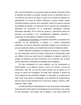 decir, que el informante es una persona capaz de aportar información sobre el elemento de estudio y el portero, además de ser un informante clave, es una persona que sitúa en el campo y ayuda en el proceso de selección de participantes en el caso de realizar entrevistas o grupos focales. Ambos conceptos también provienen de la etnografía, siendo el portero la persona que facilitaba la entrada y el informante clave la persona que completaba la generación de información de la observación participante mediante entrevistas informales. Por lo tanto los porteros y informantes claves son personas que permiten a los investigadores cualitativos acercarse y comprender en profundidad la “realidad” social a estudiar. 
La selección de informantes: Un elemento importante a considerar es la selección de los participantes, a quiénes y a cuántos participantes seleccionar; se trata de decisiones muéstrales tomadas, en el momento en que se proyecta el estudio y se complementan durante el trabajo de campo. 
Existen diferentes estrategias de captación de porteros e informantes, así como diferentes formas de acceder y seleccionar a participantes, todas son válidas lo único que debe hacer el investigador es reportar, describir el proceso de selección de estos informantes con la intensión que el lector pueda comprender e interpretar los resultados de la indagación. 
En toda investigación de corte cualitativo, por ser considerado un diseño flexible, no se debería conocer a priori ni el número ni el tipo de informantes, más bien es fruto del propio proceso que se genera con el acceso al campo del investigador. Se debe estar dispuesto a cambiar de curso después de las entrevistas iniciales. Lo importante es el potencial de cada "caso" para ayudar al investigador en el desarrollo de comprensiones teóricas sobre el área estudiada de la vida social. (Glaser y Strauss, 1967, citado por Taylor, 1989). 
Se debe diversificar deliberadamente el tipo de personas entrevistadas hasta descubrir toda la gama de perspectivas de las personas en las cuales se está interesado. Uno percibe que ha llegado a ese punto cuando las  