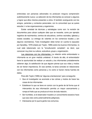 entrevistas con personas adicionales no producen ninguna comprensión auténticamente nueva. La selección de los informantes es conocer a algunos y lograr que ellos mismos presenten a otros. O también averiguando con los amigos, parientes y contactos personales; con la comunidad que se quiere estudiar; ir a las organizaciones y organismos. 
Existe variedad de técnicas y estrategias como son: la revisión de documentos para ubicar cualquier dato que se necesite, como por ejemplo registros de nacimientos, centros de educativos, centros vecinales, iglesias y clubes sociales. La entrega de volantes en los comercios locales y (en algunos vecindarios). Todo investigador debe tomar en cuenta lo expuesto por Spradley, 1979 (citado por Taylor, 1989) sobre los buenos informantes, lo cual está relacionado con la "enculturación completa", es decir, que conozcan muy bien su cultura, subcultura, grupo u organización. 
Las relaciones con los informantes: La relación entre entrevistador e informante es en gran medida unilateral. A través de ella, el entrevistador tiene la oportunidad de realizar un estudio y los informantes probablemente obtienen algo, la satisfacción de que alguien piense que sus vidas y modos de ver tienen importancia. En ese sentido, la tarea consiste en relacionarse con los informantes como personas y no como si fueran meras fuentes de datos. 
Para ello Taylor (1989) da “algunas orientaciones” para conseguirla: 
 Que el investigador se acomode a las rutinas y modos de hacer las cosas de los informantes 
 Establecer lo que se tiene en común con la gente de tal forma que el intercambio de esa información permita un mayor acercamiento y rompa el hielo que se produce al inicio de toda relación. 
 Ser humildes, si el observador muestra un conocimiento excesivo hace que sea visto como potencialmente peligrosos. 
 Interesarse por lo que la gente nos comunica.  