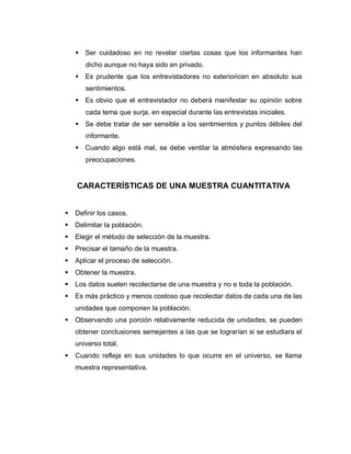  Ser cuidadoso en no revelar ciertas cosas que los informantes han dicho aunque no haya sido en privado. 
 Es prudente que los entrevistadores no exterioricen en absoluto sus sentimientos. 
 Es obvio que el entrevistador no deberá manifestar su opinión sobre cada tema que surja, en especial durante las entrevistas iniciales. 
 Se debe tratar de ser sensible a los sentimientos y puntos débiles del informante. 
 Cuando algo está mal, se debe ventilar la atmósfera expresando las preocupaciones. 
CARACTERÍSTICAS DE UNA MUESTRA CUANTITATIVA 
 Definir los casos. 
 Delimitar la población. 
 Elegir el método de selección de la muestra. 
 Precisar el tamaño de la muestra. 
 Aplicar el proceso de selección. 
 Obtener la muestra. 
 Los datos suelen recolectarse de una muestra y no e toda la población. 
 Es más práctico y menos costoso que recolectar datos de cada una de las unidades que componen la población. 
 Observando una porción relativamente reducida de unidades, se pueden obtener conclusiones semejantes a las que se lograrían si se estudiara el universo total. 
 Cuando refleja en sus unidades lo que ocurre en el universo, se llama muestra representativa. 
 