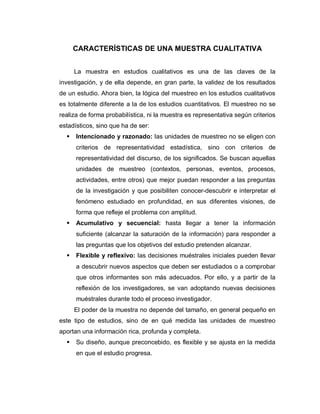 CARACTERÍSTICAS DE UNA MUESTRA CUALITATIVA 
La muestra en estudios cualitativos es una de las claves de la investigación, y de ella depende, en gran parte, la validez de los resultados de un estudio. Ahora bien, la lógica del muestreo en los estudios cualitativos es totalmente diferente a la de los estudios cuantitativos. El muestreo no se realiza de forma probabilística, ni la muestra es representativa según criterios estadísticos, sino que ha de ser: 
 Intencionado y razonado: las unidades de muestreo no se eligen con criterios de representatividad estadística, sino con criterios de representatividad del discurso, de los significados. Se buscan aquellas unidades de muestreo (contextos, personas, eventos, procesos, actividades, entre otros) que mejor puedan responder a las preguntas de la investigación y que posibiliten conocer-descubrir e interpretar el fenómeno estudiado en profundidad, en sus diferentes visiones, de forma que refleje el problema con amplitud. 
 Acumulativo y secuencial: hasta llegar a tener la información suficiente (alcanzar la saturación de la información) para responder a las preguntas que los objetivos del estudio pretenden alcanzar. 
 Flexible y reflexivo: las decisiones muéstrales iniciales pueden llevar a descubrir nuevos aspectos que deben ser estudiados o a comprobar que otros informantes son más adecuados. Por ello, y a partir de la reflexión de los investigadores, se van adoptando nuevas decisiones muéstrales durante todo el proceso investigador. 
El poder de la muestra no depende del tamaño, en general pequeño en este tipo de estudios, sino de en qué medida las unidades de muestreo aportan una información rica, profunda y completa. 
 Su diseño, aunque preconcebido, es flexible y se ajusta en la medida en que el estudio progresa.  