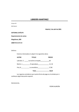 LIBRERÍA MARTINEZ
Artajona 89
8049 Madrid
Madrid, 2 de abril de 2001
EDITORIAL SATÉLITE
Departamento de ventas
Magallanes, 809
28987 M A D R I D
Señores:
Estamos interesados en adquirir las siguientes obras:
AUTOR
TITULO
PRECIO
Labrador, C. _____ Los buitres enrejado____________6€
Martín, J.__________ El apocalipsis_______________ 12, 3€
Prat, B.___________ Lo anecdótico_______________ 17,9€
Total.................................. 36,2€
Les rogamos consideren que nuestra forma de pago es al contado por si
conllevara algún descuento especial .
Atentamente,
PEDRO ALARCÓN
