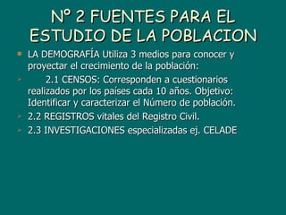 Nº 2 FUENTES PARA EL
    ESTUDIO DE LA POBLACION
   LA DEMOGRAFÍA Utiliza 3 medios para conocer y
    proyectar el crecimiento de la población:
        2.1 CENSOS: Corresponden a cuestionarios
    realizados por los países cada 10 años. Objetivo:
    Identificar y caracterizar el Número de población.
   2.2 REGISTROS vitales del Registro Civil.
   2.3 INVESTIGACIONES especializadas ej. CELADE
 