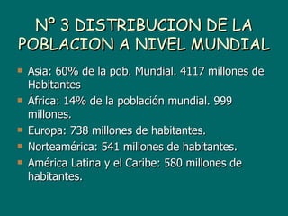 Nº 3 DISTRIBUCION DE LA
POBLACION A NIVEL MUNDIAL
   Asia: 60% de la pob. Mundial. 4117 millones de
    Habitantes
   África: 14% de la población mundial. 999
    millones.
   Europa: 738 millones de habitantes.
   Norteamérica: 541 millones de habitantes.
   América Latina y el Caribe: 580 millones de
    habitantes.
 