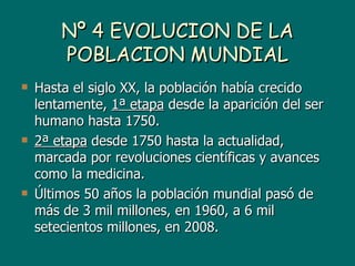 Nº 4 EVOLUCION DE LA
        POBLACION MUNDIAL
   Hasta el siglo XX, la población había crecido
    lentamente, 1ª etapa desde la aparición del ser
    humano hasta 1750.
   2ª etapa desde 1750 hasta la actualidad,
    marcada por revoluciones científicas y avances
    como la medicina.
   Últimos 50 años la población mundial pasó de
    más de 3 mil millones, en 1960, a 6 mil
    setecientos millones, en 2008.
 