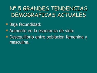 Nº 5 GRANDES TENDENCIAS
    DEMOGRAFICAS ACTUALES
   Baja fecundidad:
   Aumento en la esperanza de vida:
   Desequilibrio entre población femenina y
    masculina.
 