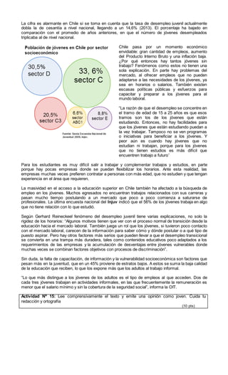 La cifra es alarmante en Chile si se toma en cuenta que la tasa de desempleo juvenil actualmente
dobla la de cesantía a nivel nacional, llegando a un 14,6% (2013). El porcentaje ha bajado en
comparación con el promedio de años anteriores, en que el número de jóvenes desempleados
triplicaba al de nivel nacional.
Chile pasa por un momento económico
envidiable: gran cantidad de empleos, aumento
del Producto Interno Bruto y una inflación baja.
¿Por qué entonces hay tantos jóvenes sin
trabajo? Fenómenos como estos no tienen una
sola explicación. En parte hay problemas del
mercado, al ofrecer empleos que no pueden
adaptarse a las necesidades de los jóvenes, ya
sea en horarios o salarios. También existen
escasas políticas públicas y esfuerzos para
capacitar y preparar a los jóvenes para el
mundo laboral.
“La razón de que el desempleo se concentre en
el tramo de edad de 15 a 25 años es que esos
tramos son los de los jóvenes que están
estudiando. Entonces, no hay facilidades para
que los jóvenes que están estudiando puedan a
la vez trabajar. Tampoco no se ven programas
o iniciativas para beneficiar a los jóvenes. Y
peor aún es cuando hay jóvenes que no
estudian ni trabajan, porque para los jóvenes
que no tienen estudios es más difícil que
encuentren trabajo a futuro”
Para los estudiantes es muy difícil salir a trabajar y complementar trabajos y estudios, en parte
porque hay pocas empresas donde se puedan flexibilizar los horarios. Ante esta realidad, las
empresas muchas veces prefieren contratar a personas con más edad, que no estudien y que tengan
experiencia en el área que requieren.
La masividad en el acceso a la educación superior en Chile también ha afectado a la búsqueda de
empleo en los jóvenes. Muchos egresados no encuentran trabajos relacionados con sus carreras y
pasan mucho tiempo postulando a un mercado que poco a poco comienza a saturarse de
profesionales. La última encuesta nacional del Injuv indicó que el 56% de los jóvenes trabaja en algo
que no tiene relación con lo que estudió.
Según Gerhard Reineckeel fenómeno del desempleo juvenil tiene varias explicaciones, no solo la
rigidez de los horarios: “Algunos motivos tienen que ver con el proceso normal de transición desde la
educación hacia el mercado laboral. También juega un rol que los jóvenes, si tuvieron poco contacto
con el mercado laboral, carecen de la información para saber cómo y dónde postular o a qué tipo de
puesto aspirar. Pero hay otros factores más serios que pueden llevar a que el desempleo transicional
se convierta en una trampa más duradera, tales como contenidos educativos poco adaptados a los
requerimientos de las empresas y la acumulación de desventajas entre jóvenes vulnerables donde
muchas veces se combinan factores objetivos con procesos de discriminación”.
Sin duda, la falta de capacitación, de información y la vulnerabilidad socioeconómica son factores que
pesan más en la juventud, que en un 45% proviene de estratos bajos. A estos se suma la baja calidad
de la educación que reciben, lo que los expone más que los adultos al trabajo informal.
“Lo que más distingue a los jóvenes de los adultos es el tipo de empleos al que acceden. Dos de
cada tres jóvenes trabajan en actividades informales, en las que frecuentemente la remuneración es
menor que el salario mínimo y sin la cobertura de la seguridad social”, informa la OIT.
Actividad Nº 15: Lee comprensivamente el texto y emite una opinión como joven. Cuida tu
redacción y ortografía
(10 pts)
 