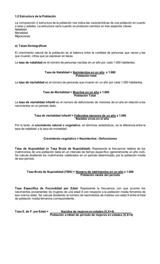 1.2 Estructura de la Población
La composición o estructura de la población nos indica las características de una población en cuanto
a sexo y edades. La estructura varía cuando se producen cambios en tres aspectos claves:
Natalidad
Mortalidad
Migraciones
a) Tasas Demográficas
El crecimiento natural de la población es el balance entre la cantidad de personas que nacen y las
que mueren, cifras que se expresan en tasas.
La tasa de natalidad es el número de personas nacidas en un año por cada 1.000 habitantes.
Tasa de Natalidad = Nacimientos en un año x 1.000
Población total
La tasa de mortalidad es el número de personas que mueren en un año por cada 1.000 habitantes.
Tasa de Mortalidad = Muertos en un año x 1.000
Población Total
La tasa de mortalidad infantil es el número de defunciones de menores de un año en relación a los
nacimientos en un periodo dado.
Tasa de mortalidad infantil = Fallecidos menores de un año x 1.000
Nacidos vivos en el año
Por lo tanto, el crecimiento natural o vegetativo, en términos estadísticos, es la diferencia entre la
tasa de natalidad y la tasa de mortalidad.
Crecimiento vegetativo = Nacimientos - Defunciones
Tasa de Nupcialidad (o Tasa Bruta de Nupcialidad): Representa la frecuencia relativa de los
matrimonios de una población dada en un intervalo de tiempo específico (generalmente un año civil).
Se calcula dividiendo los matrimonios celebrados en un período determinado, por la población media
de ese período.
Tasa Bruta de Nupcialidad (TBN) = Número de matrimonios en un año x 1.000
Población media del período
Tasa Específica de Fecundidad por Edad: Representa la frecuencia con que ocurren los
nacimientos provenientes de mujeres de una edad X con respecto a la población media femenina de
esa misma edad. Se calcula dividiendo el número de nacimientos de madres con edad X entre el total
de población media femenina correspondiente.
Tasa E. de F. por Edad = Nacidos de mujeres en edades (X,X+4)___________
Población a mitad de período de mujeres en edades (X,X+4)
 