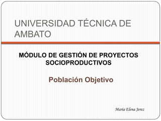 UNIVERSIDAD TÉCNICA DE
AMBATO
MÓDULO DE GESTIÓN DE PROYECTOS
SOCIOPRODUCTIVOS
María Elena Jerez
Población Objetivo
 