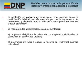 La población en  pobreza extrema  suele tener menores tasas de participación laboral, es más afectada por los incrementos en el desempleo, y depende mucho más del cuenta-propismo que del trabajo asalariado.  Se requieren dos aproximaciones complementarias:  a) programas dirigidos a la población con mayores posibilidades de participar en el mercado laboral;  b) programas dirigidos a apoyar a hogares en (extrema) pobreza estructural Medidas que en materia de generación de ingresos y empleo han adoptado los países 