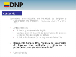 Seminario Intersectorial de Políticas de Empleo y Generación De Ingresos –  Cartagena, octubre 19 y 20 de 2009. Antecedentes:  Pobreza y empleo en la Región Medidas que en materia de generación de ingresos y empleo han adoptado los países Política de Generación de Ingresos en Colombia Documento Conpes 3616 “Política de Generación de Ingresos para población en situación de pobreza extrema y/o desplazamiento” Conclusiones Contenido 
