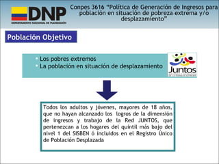 Conpes 3616 “Política de Generación de Ingresos para población en situación de pobreza extrema y/o desplazamiento” Todos los adultos y jóvenes, mayores de 18 años, que no hayan alcanzado los  logros de la dimensión de ingresos y trabajo de la Red JUNTOS, que pertenezcan a los hogares del quintil más bajo del nivel 1 del SISBEN ó incluidos en el Registro Único de Población Desplazada Los pobres extremos La población en situación de desplazamiento Población Objetivo 