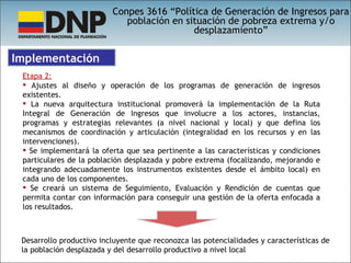 Conpes 3616 “Política de Generación de Ingresos para población en situación de pobreza extrema y/o desplazamiento” Etapa 2: Ajustes al diseño y operación de los programas de generación de ingresos existentes. La nueva arquitectura institucional promoverá la implementación de la Ruta Integral de Generación de Ingresos que involucre a los actores, instancias, programas y estrategias relevantes (a nivel nacional y local) y que defina los mecanismos de coordinación y articulación (integralidad en los recursos y en las intervenciones). Se implementará la oferta que sea pertinente a las características y condiciones particulares de la población desplazada y pobre extrema (focalizando, mejorando e integrando adecuadamente los instrumentos existentes desde el ámbito local) en cada uno de los componentes. Se creará un sistema de Seguimiento, Evaluación y Rendición de cuentas que permita contar con información para conseguir una gestión de la oferta enfocada a los resultados. Implementación Desarrollo productivo incluyente que reconozca las potencialidades y características de la población desplazada y del desarrollo productivo a nivel local 