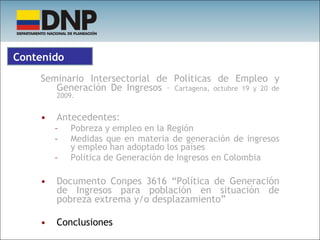 Seminario Intersectorial de Políticas de Empleo y Generación De Ingresos –  Cartagena, octubre 19 y 20 de 2009. Antecedentes:  Pobreza y empleo en la Región Medidas que en materia de generación de ingresos y empleo han adoptado los países Política de Generación de Ingresos en Colombia Documento Conpes 3616 “Política de Generación de Ingresos para población en situación de pobreza extrema y/o desplazamiento” Conclusiones Contenido 