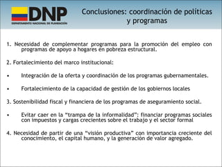 1. Necesidad de complementar programas para la promoción del empleo con programas de apoyo a hogares en pobreza estructural. 2. Fortalecimiento del marco institucional: Integración de la oferta y coordinación de los programas gubernamentales. Fortalecimiento de la capacidad de gestión de los gobiernos locales 3. Sostenibilidad fiscal y financiera de los programas de aseguramiento social. Evitar caer en la “trampa de la informalidad”: financiar programas sociales con impuestos y cargas crecientes sobre el trabajo y el sector formal 4. Necesidad de partir de una “visión productiva” con importancia creciente del conocimiento, el capital humano, y la generación de valor agregado. Conclusiones: coordinación de políticas y programas 