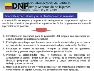 La condición del empleo y la generación de ingresos es una prioridad regional: es uno de los requisitos para garantizar la  graduación  de los programas orientados a la superación de la pobreza. Seminario Intersectorial de Políticas  de Empleo y Generación de Ingresos Cartagena, octubre 19 y 20 de 2009 Principales conclusiones y retos planteados en el seminario Complementar programas para la promoción del empleo con programas de apoyo a hogares en pobreza estructural Privilegiar un enfoque que fomente desarrollo de capacidades y el acceso a activos, dentro de un marco de corresponsabilidad por parte de las familias. Fortalecer el marco institucional: integrar la oferta de los gobiernos nacionales y generar mayor capacidad en los gobiernos locales Promover la sostenibilidad fiscal y financiera de los programas de aseguramiento social:  Evitar caer en la “trampa de la informalidad” como financiar programas sociales con impuestos y cargas crecientes sobre el trabajo y el sector formal. Necesidad de partir de una “visión productiva” con importancia creciente del conocimiento, el capital humano, y la generación de valor agregado. 