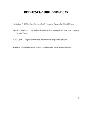 REFERENCIAS BIBLIOGRÁFICAS
Hernández, C. (1998). Gran Enciclopedia de Venezuela. Venezuela: Editorial Globe.
Ríos, J. y Gastón, C. (1990). Análisis histórico de la organización del espacio de Venezuela
Caracas: Panapo.
PDVSA (2012). [Página web en línea]. Disponible en: http://www.pdv.com
Wikipedia (2016). [Página web en línea]. Disponible en: https://es.wikipedia.org
9
 