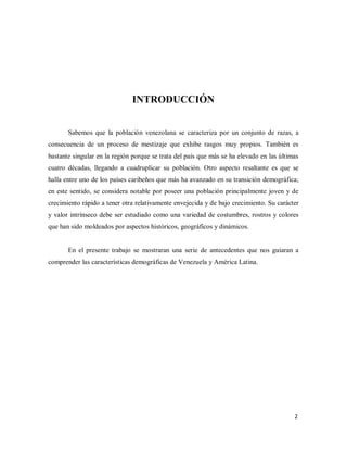 INTRODUCCIÓN
Sabemos que la población venezolana se caracteriza por un conjunto de razas, a
consecuencia de un proceso de mestizaje que exhibe rasgos muy propios. También es
bastante singular en la región porque se trata del país que más se ha elevado en las últimas
cuatro décadas, llegando a cuadruplicar su población. Otro aspecto resaltante es que se
halla entre uno de los países caribeños que más ha avanzado en su transición demográfica;
en este sentido, se considera notable por poseer una población principalmente joven y de
crecimiento rápido a tener otra relativamente envejecida y de bajo crecimiento. Su carácter
y valor intrínseco debe ser estudiado como una variedad de costumbres, rostros y colores
que han sido moldeados por aspectos históricos, geográficos y dinámicos.
En el presente trabajo se mostraran una serie de antecedentes que nos guiaran a
comprender las características demográficas de Venezuela y América Latina.
2
 