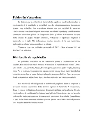 Población Venezolana
La dinámica de la población de Venezuela ha jugado un papel fundamental en la
confrontación de la natalidad y la mortalidad; pues, las migraciones externas han sido, en
general, muy reducidas. Los venezolanos abarcan una gran variedad de herencias.
Históricamente los actuales indígenas amerindios, los colonos españoles y los africanos han
contribuido en diversos grados a la composición étnica y cultural de Venezuela. Por otra
parte, oleadas de grupos europeos (italianos, portugueses y españoles) emigraron a
Venezuela en el siglo XX, influenciando muchos aspectos de la vida venezolana,
incluyendo su cultura, lengua, comidas, y su música.
Venezuela tiene una población proyectada al 2017 – Base al censo 2011 de
31.028.637 de habitantes.
Distribución de la población
La población Venezolana se ha concentrado pronto y crecientemente en las
ciudades. Los estados con mayor densidad de población en Venezuela son: Distrito Capital
y los estados Lara, Carabobo, Aragua, Nueva Esparta; y en menor grado, Trujillo, Táchira y
otros. Por el contrario, los estados más espaciosos son los que tienen menor densidad de
población; entre ellos se puede distinguir el estado Amazonas, Bolívar, Apure y otros, en
donde la densidad de población no llega a los cinco habitantes por kilometro cuadrado.
Los motivos de esta desigualdad de distribución geográfica datan su origen en la
evolución histórica y económica de las distintas regiones de Venezuela. A consecuencia,
desde el periodo prehispánico, la zona más densamente poblada era la del norte del país,
conformada por la cordillera de los Andes y la de la Costa. Esto se debía a que era la región
en la que los indígenas tenían una técnica agrícola mucho más desarrollada. En cambio en
la zona de los llanos estaba escasamente poblada, ya que los recursos, desde el punto de
vista indígena eran relativamente escasos.
3
 