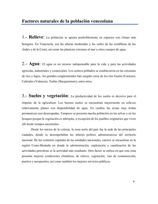 Factores naturales de la población venezolana
1.- Relieve: La población se apunta preferiblemente en espacios con climas más
benignos. En Venezuela, son las alturas moderadas y los valles de las cordilleras de los
Andes y de la Costa, así como las planicies cercanas al mar u otros cuerpos de agua.
2.- Agua: El agua es un recurso indispensable para la vida y para las actividades
agrícolas, industriales y comerciales. Los centros poblados se establecieron en las cercanías
de ríos y lagos. Así grandes conglomerados han surgido cerca de los ríos Guaire (Caracas),
Cabriales (Valencia), Turbio (Barquisimeto), entre otros.
3.- Suelos y vegetación: La productividad de los suelos es decisiva para el
impulso de la agricultura. Los buenos suelos se encuentran mayormente en relieves
relativamente planos con disponibilidad de agua. En cambio las zonas muy áridas
permanecen casi desocupadas. Tampoco se presenta mucha población en las selvas y en los
bosques porque la vegetación es inhóspita, a excepción de los pueblos originarios que viven
allí desde tiempos ancestrales.
Desde los inicios de la colonia, la zona norte del país fue la sede de las principales
ciudades, donde se desempeñaban las labores político administrativas del territorio
nacional. De las veintitrés capitales de las entidades nacionales, catorce se encuentran en la
región Costa-Montaña en donde la administración, explotación y canalización de las
actividades petroleras es la actividad más resaltante. Otro factor se enfoca en que esta zona
presenta mejores condiciones climáticas, de relieve, vegetación, vías de comunicación,
puertos y aeropuertos, así como también los mejores servicios públicos.
4
 