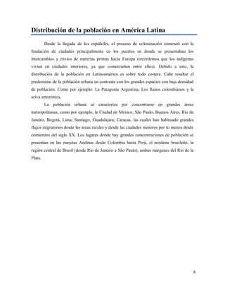 Distribución de la población en América Latina
Desde la llegada de los españoles, el proceso de colonización comenzó con la
fundación de ciudades principalmente en los puertos en donde se presentaban los
intercambios y envíos de materias primas hacia Europa (recordemos que los indígenas
vivían en ciudades interiores, ya que comerciaban entre ellos). Debido a esto, la
distribución de la población en Latinoamérica es sobre todo costera. Cabe resaltar el
predominio de la población urbana en contraste con los grandes espacios con baja densidad
de población. Como por ejemplo: La Patagonia Argentina, Los llanos colombianos y la
selva amazónica.
La población urbana se caracteriza por concentrarse en grandes áreas
metropolitanas, como por ejemplo, la Ciudad de México, São Paulo, Buenos Aires, Río de
Janeiro, Bogotá, Lima, Santiago, Guadalajara, Caracas, las cuales han habituado grandes
flujos migratorios desde las áreas rurales y desde las ciudades menores por lo menos desde
comienzos del siglo XX. Los lugares donde hay grandes concentraciones de población se
presentan en las mesetas Andinas desde Colombia hasta Perú, el nordeste brasileño, la
región central de Brasil (desde Río de Janeiro a São Paulo), ambas márgenes del Río de la
Plata.
6
 