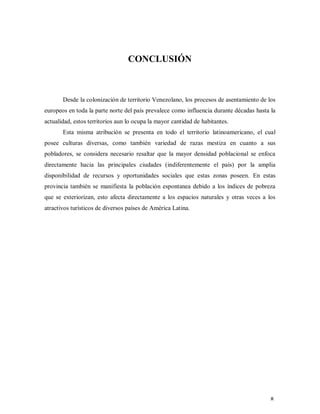 CONCLUSIÓN
Desde la colonización de territorio Venezolano, los procesos de asentamiento de los
europeos en toda la parte norte del país prevalece como influencia durante décadas hasta la
actualidad, estos territorios aun lo ocupa la mayor cantidad de habitantes.
Esta misma atribución se presenta en todo el territorio latinoamericano, el cual
posee culturas diversas, como también variedad de razas mestiza en cuanto a sus
pobladores, se considera necesario resaltar que la mayor densidad poblacional se enfoca
directamente hacia las principales ciudades (indiferentemente el país) por la amplia
disponibilidad de recursos y oportunidades sociales que estas zonas poseen. En estas
provincia también se manifiesta la población espontanea debido a los índices de pobreza
que se exteriorizan, esto afecta directamente a los espacios naturales y otras veces a los
atractivos turísticos de diversos países de América Latina.
8
 