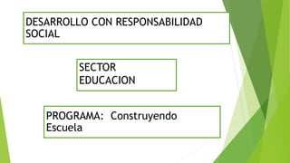 SECTOR
EDUCACION
DESARROLLO CON RESPONSABILIDAD
SOCIAL
PROGRAMA: Construyendo
Escuela
 
