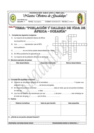 PROFESORA: KATIUSKA ROJAS CHUCO TRIUNFADORES DESDE EL PRINCIPIO…!
INSTITUCIÓN EDUCATIVA PRIVADA
1. Completa las siguiente crucigrama:
A. La mayoría de la población blanca de África
se encuentra en ……………..
B. Los ………….. representan casi el 80%
de la población.
C. ……………. es uno de los países desarrollados de África.
D. En África predomina la agricultura de ………………..
E. La mayoría de la población africana se dedica al …………
2. Menciona ejemplos de países:
Más desarrollados Desarrollo intermedio Menos desarrollados
3. Completa las siguientes oraciones:
 Oceanía se encuentra ubicado en el hemisferio …………………- ……………………. Y posee una
extensión de ………………………... de tierras emergidas.
 En Oceanía podemos encontrar ………………………….. islas en total, que se encuentran divididas
en islas de ………………………… e islas ……………………
 Los ríos de Oceanía se caracterizan por ser ……………. y de poco …………….., sien embargo en
el norte son de gran …………….. por el clima ……………………..
4. Explica:
Sistema montañoso Islas de gran tamaño Islas pequeñas
5. ¿Dónde se encuentra ubicada Oceanía?:
ALUMNO (A): ____________________________________________________
GRADO: 3º NIVEL: Secundaria CURSO: GEOGRAFÍA FECHA: 21/06/17
 