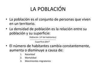 LA POBLACIÓN 
• La población es el conjunto de personas que viven 
en un territorio. 
• La densidad de población es la relación entre su 
población y su superficie: 
Población (nº de habitantes) 
------------------------------------- 
Superficie (Km2) 
• El número de habitantes cambia constantemente, 
aumenta o disminuye a causa de: 
1. Natalidad 
2. Mortalidad 
3. Movimientos migratorios 
 