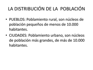 LA DISTRIBUCIÓN DE LA POBLACIÓN 
• PUEBLOS: Poblamiento rural, son núcleos de 
población pequeños de menos de 10.000 
habitantes. 
• CIUDADES: Poblamiento urbano, son núcleos 
de población más grandes, de más de 10.000 
habitantes. 
 