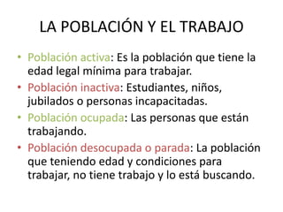 LA POBLACIÓN Y EL TRABAJO 
• Población activa: Es la población que tiene la 
edad legal mínima para trabajar. 
• Población inactiva: Estudiantes, niños, 
jubilados o personas incapacitadas. 
• Población ocupada: Las personas que están 
trabajando. 
• Población desocupada o parada: La población 
que teniendo edad y condiciones para 
trabajar, no tiene trabajo y lo está buscando. 
 