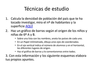 Técnicas de estudio 
1. Calcula la densidad de población del país que te ha 
tocado investigar, mira el nº de habitantes y la 
superficie AQUÍ 
2. Haz un gráfico de barras según el origen de los niños y 
niñas de 6º A y B. 
• Sobre una lista con los nombres, anota los países de cada uno. 
• En un Papel milimetrado, dibuja unos ejes de coordenadas. 
• En el eje vertical indica el número de alumnos y en el horizontal, 
los diferentes lugares de origen. 
• Haz el gráfico de barras y lo comentaremos entre todos. 
3. Con esta información y los siguiente esquemas elabora 
tus propios apuntes. 
 