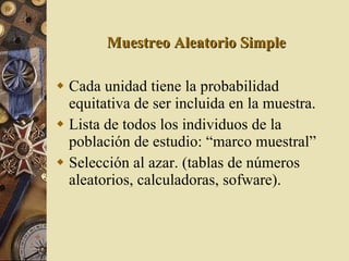 Muestreo Aleatorio Simple Cada unidad tiene la probabilidad equitativa de ser incluida en la muestra. Lista de todos los individuos de la población de estudio: “marco muestral” Selección al azar. (tablas de números aleatorios, calculadoras, sofware). 