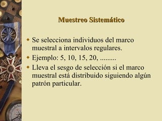 Muestreo Sistemático Se selecciona individuos del marco muestral a intervalos regulares. Ejemplo: 5, 10, 15, 20, ......... Lleva el sesgo de selección si el marco muestral está distribuido siguiendo algún patrón particular. 