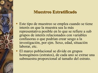 Muestreo Estratificado Este tipo de muestreo se emplea cuando se tiene interés en que la muestra sea la más representativa posible en lo que se refiere a sub grupos de interés relacionados con variables confusoras o que podrían crear sesgo a la investigación, por ejm. Sexo, edad, situación laborar, etc. El marco poblacional se divide en grupos homogéneos (estratos), de cada uno se extrae una submuestra proporcional al tamaño del estrato. 