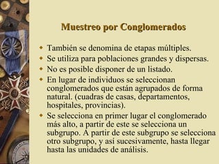 Muestreo por Conglomerados También se denomina de etapas múltiples. Se utiliza para poblaciones grandes y dispersas. No es posible disponer de un listado. En lugar de individuos se seleccionan conglomerados que están agrupados de forma natural. (cuadras de casas, departamentos, hospitales, provincias). Se selecciona en primer lugar el conglomerado más alto, a partir de este se selecciona un subgrupo. A partir de este subgrupo se selecciona otro subgrupo, y así sucesivamente, hasta llegar hasta las unidades de análisis. 