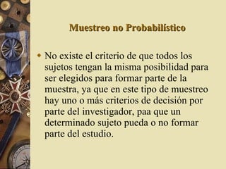 Muestreo no Probabilístico No existe el criterio de que todos los sujetos tengan la misma posibilidad para ser elegidos para formar parte de la muestra, ya que en este tipo de muestreo hay uno o más criterios de decisión por parte del investigador, paa que un determinado sujeto pueda o no formar parte del estudio. 
