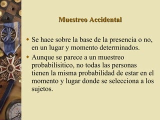 Muestreo Accidental Se hace sobre la base de la presencia o no, en un lugar y momento determinados. Aunque se parece a un muestreo probabilísitico, no todas las personas tienen la misma probabilidad de estar en el momento y lugar donde se selecciona a los sujetos. 