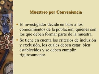 Muestreo por Conveniencia El investigador decide en base a los conocimientos de la población, quienes son los que deben formar parte de la muestra. Se tiene en cuenta los criterios de inclusión y exclusión, los cuales deben estar  bien establecidos y se deben cumplir rigurosamente. 