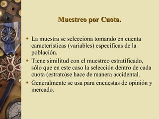 Muestreo por Cuota. La muestra se selecciona tomando en cuenta características (variables) específicas de la población. Tiene similitud con el muestreo estratíficado, sólo que en este caso la selección dentro de cada cuota (estrato)se hace de manera accidental. Generalmente se usa para encuestas de opinión y mercado. 