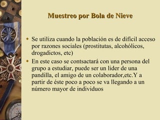 Muestreo por Bola de Nieve Se utiliza cuando la población es de difícil acceso por razones sociales (prostitutas, alcohólicos, drogadictos, etc) En este caso se contsactará con una persona del grupo a estudiar, puede ser un lider de una pandilla, el amigo de un colaborador,etc.Y a partir de éste poco a poco se va llegando a un número mayor de individuos 