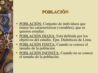 POBLACIÓN POBLACIÓN:  Conjunto de individuos que tienen las características (variables), que se quieren estudiar. POBLACIÓN DIANA:  Está definida por los objetivos del estudio. Ejm. Diabéticos de Lima. POBLACIÓN FINITA:  Cuando se conoce el tamaño de la población. POBLACIÓN INFINITA:  Cuando no se conoce el tamaño de la población. 