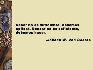 Saber no es suficiente, debemos aplicar. Desear no es suficiente, debemos hacer. -Johann W. Von Goethe   