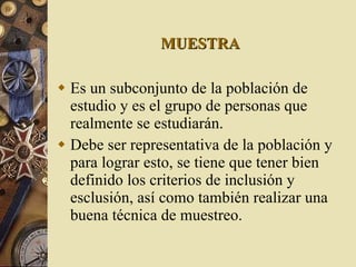 MUESTRA Es un subconjunto de la población de estudio y es el grupo de personas que realmente se estudiarán. Debe ser representativa de la población y para lograr esto, se tiene que tener bien definido los criterios de inclusión y esclusión, así como también realizar una buena técnica de muestreo. 