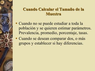 Cuando Calcular el Tamaño de la Muestra Cuando no se puede estudiar a toda la población y se quieren estimar parámetros. Prevalencia, promedio, porcentaje, tasas. Cuando se desean comparar dos, o más grupos y establecer si hay diferencias. 