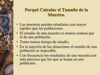 Porqué Calcular el Tamaño de la Muestra. Las muestras pueden estudiarse con mayor rapidez que las poblaciones. El estudio de una muestra es menos costosa que el de una población. Toma menos tiempo de estudio. En la mayoría de las situaciones el estudio de una población es imposible. Con frecuencia los resultados de una muestra son más precisos que los que se basan en una población. 