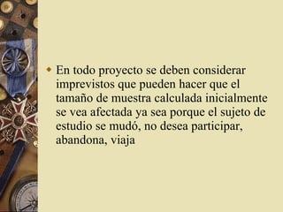 En todo proyecto se deben considerar imprevistos que pueden hacer que el tamaño de muestra calculada inicialmente se vea afectada ya sea porque el sujeto de estudio se mudó, no desea participar, abandona, viaja 