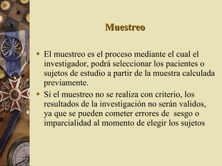 Muestreo El muestreo es el proceso mediante el cual el investigador, podrá seleccionar los pacientes o sujetos de estudio a partir de la muestra calculada previamente. Si el muestreo no se realiza con criterio, los resultados de la investigación no serán validos, ya que se pueden cometer errores de  sesgo o imparcialidad al momento de elegir los sujetos 