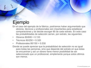 Ejemplo En el caso del ejemplo de la fábrica, podríamos haber argumentado que obreros, técnicos y profesionales son importantes para establecer comparaciones y se decide escoger 80 de cada estrato. En este caso las probabilidades de selección serían, por estrato, las siguientes: Obreros 80/600 = 0.133 Técnicos 80/250 = 0.320 Profesionales 80/150 = 0.530 Donde se puede apreciar que la probabilidad de selección no es igual para todas las personas, sino que depende del estrato en que éstas se encuentran y así un obrero tiene menor posibilidad de ser seleccionado que un profesional, simplemente porque estos últimos son menos. 