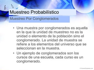 Muestreo Probabilístico Una muestra por conglomerados es aquella en la que la unidad de muestreo no es la unidad o elemento de la población sino el conglomerado. La unidad de muestra se refiere a los elementos del universo que se seleccionan en la muestra. Un ejemplo de conglomerados son los cursos de una escuela, cada curso es un conglomerado. Muestreo Por Conglomerados 